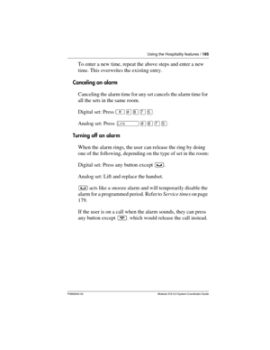 Page 185Using the Hospitality features / 185
P0992640 03 Modular ICS 6.0 System Coordinator Guide
To enter a new time, repeat the above steps and enter a new 
time. This overwrites the existing entry.
Canceling an alarm
Canceling the alarm time for any set cancels the alarm time for 
all the sets in the same room.
Digital set: Press ²£¡àÞ.
Analog set: Press ˚£¡àÞ.
Turning off an alarm
When the alarm rings, the user can release the ring by doing 
one of the following, depending on the type of set in the room:...