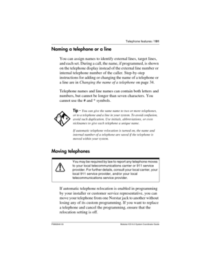Page 191Telephone features / 191
P0992640 03 Modular ICS 6.0 System Coordinator Guide
Naming a telephone or a line
You can assign names to identify external lines, target lines, 
and each set. During a call, the name, if programmed, is shown 
on the telephone display instead of the external line number or 
internal telephone number of the caller. Step-by-step 
instructions for adding or changing the name of a telephone or 
a line are in Changing the name of a telephone on page 34.
Telephone names and line names...