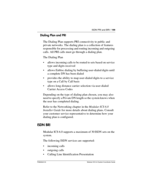 Page 199ISDN PRI and BRI / 199
P0992640 03 Modular ICS 6.0 System Coordinator Guide
Dialing Plan and PRI
The Dialing Plan supports PRI connectivity to public and 
private networks. The dialing plan is a collection of features 
responsible for processing and routing incoming and outgoing 
calls. All PRI calls must go through a dialing plan.
The Dialing Plan 
allows incoming calls to be routed to sets based on service 
type and digits received
allows Enbloc dialing by buffering user-dialed digits until 
a...