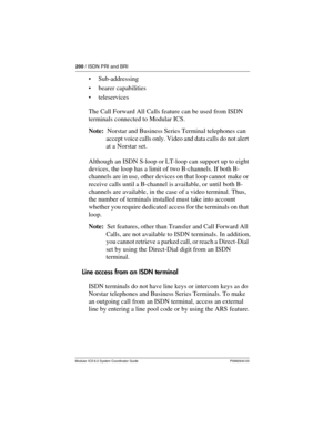 Page 200200 / ISDN PRI and BRI
Modular ICS 6.0 System Coordinator Guide P0992640 03
Sub-addressing
bearer capabilities
teleservices
The Call Forward All Calls feature can be used from ISDN 
terminals connected to Modular ICS.
Note:  Norstar and Business Series Terminal telephones can 
accept voice calls only. Video and data calls do not alert 
at a Norstar set.
Although an ISDN S-loop or LT-loop can support up to eight 
devices, the loop has a limit of two B-channels. If both B-
channels are in use, other...