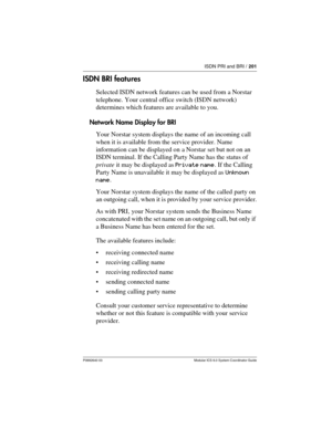 Page 201ISDN PRI and BRI / 201
P0992640 03 Modular ICS 6.0 System Coordinator Guide
ISDN BRI features
Selected ISDN network features can be used from a Norstar 
telephone. Your central office switch (ISDN network) 
determines which features are available to you.
Network Name Display for BRI
Your Norstar system displays the name of an incoming call 
when it is available from the service provider. Name 
information can be displayed on a Norstar set but not on an 
ISDN terminal. If the Calling Party Name has the...