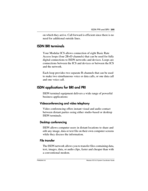 Page 205ISDN PRI and BRI / 205
P0992640 03 Modular ICS 6.0 System Coordinator Guide
on which they arrive. Call forward is efficient since there is no 
need for additional outside lines.
ISDN BRI terminals
Your Modular ICS allows connection of eight Basic Rate 
Access loops (four 2B+D channels) that can be used for fully 
digital connections to ISDN networks and devices. Loops are 
connections between the ICS and devices or between the ICS 
and the network.
Each loop provides two separate B-channels that can be...