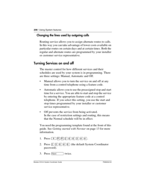 Page 208208 / Using System features
Modular ICS 6.0 System Coordinator Guide P0992640 03
Changing the lines used by outgoing calls
Routing service allows you to assign alternate routes to calls. 
In this way you can take advantage of lower costs available on 
particular routes on certain days and at certain times. Both the 
regular and alternate routes are programmed by your installer 
or customer service representative.
Turning Services on and off
The master control for how different services and their...