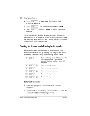 Page 210210 / Using System features
Modular ICS 6.0 System Coordinator Guide P0992640 03
4. Press ≠ at Services. The display reads 
Ringing Serviceˆ.
5. Press ≠. The display reads Sched:Nightˆ.
6. Press ≠ and use CHANGE
 to set the Service to 
Manual.
Night Schedule for Ringing Service no longer follows the 
schedule but can be turned on and off by using the feature code 
and selecting Night Ringing. See Turning Services on and off 
using feature codes on page 210.
Turning Services on and off using feature...