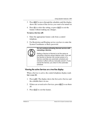 Page 211Using System features / 211
P0992640 03 Modular ICS 6.0 System Coordinator Guide
3. Press N E X T to move through the schedules until the display 
shows the version of the service you want to be turned on.
4. Press OK
 to select the setting, or press QUIT to exit the 
feature without making any changes.
To turn a Service off:
1. Enter the appropriate feature code from a control 
telephone.
2. For Restriction and Routing service you have to enter the 
System Coordinator or Basic password.
Viewing the...