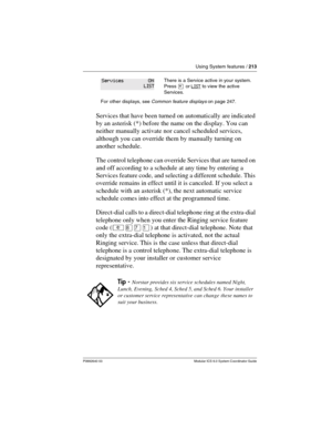 Page 213Using System features / 213
P0992640 03 Modular ICS 6.0 System Coordinator Guide
Services that have been turned on automatically are indicated 
by an asterisk (*) before the name on the display. You can 
neither manually activate nor cancel scheduled services, 
although you can override them by manually turning on 
another schedule.
The control telephone can override Services that are turned on 
and off according to a schedule at any time by entering a 
Services feature code, and selecting a different...