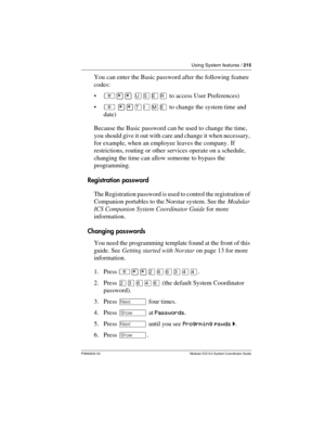 Page 215Using System features / 215
P0992640 03 Modular ICS 6.0 System Coordinator Guide
You can enter the Basic password after the following feature 
codes:
²¥¥ èêäå to access User Preferences) 
² ¥¥æé÷ä to change the system time and 
date)
Because the Basic password can be used to change the time, 
you should give it out with care and change it when necessary, 
for example, when an employee leaves the company. If 
restrictions, routing or other services operate on a schedule, 
changing the time can allow...