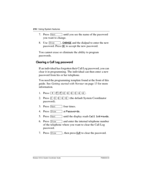 Page 216216 / Using System features
Modular ICS 6.0 System Coordinator Guide P0992640 03
7. Press ‘ until you see the name of the password 
you want to change.
8. Use ≠, CHANGE
 and the dialpad to enter the new 
password. Press OK
 to accept the new password.
You cannot erase or eliminate the ability to program 
passwords. 
Clearing a Call Log password
If an individual has forgotten their Call Log password, you can 
clear it in programming. The individual can then enter a new 
password from his or her telephone....