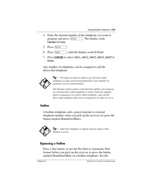 Page 219Using System features / 219
P0992640 03 Modular ICS 6.0 System Coordinator Guide
4. Enter the internal number of the telephone you want to 
program and press ≠. The display reads 
Capabilities.
5. Press ≠.
6. Press ‘ until the display reads D-Dial.
7. Press CHANGE
 to select  Set1, Set2, Set3, Set4, Set5 or 
None.
Any number of telephones can be assigned to call the 
direct-dial telephone.
Hotline
A hotline telephone calls a preset internal or external 
telephone number when you pick up the receiver (or...