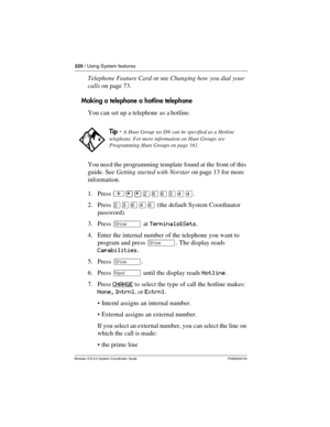 Page 220220 / Using System features
Modular ICS 6.0 System Coordinator Guide P0992640 03
Telephone Feature Card or see Changing how you dial your 
calls on page 73.
Making a telephone a hotline telephone
You can set up a telephone as a hotline. 
You need the programming template found at the front of this 
guide. See Getting started with Norstar on page 13 for more 
information.
1. Press ²¥¥ÛßßÜÝÝ.
2. Press ÛÜßÝß (the default System Coordinator 
password).
3. Press ≠ at Terminals&Sets.
4. Enter the internal...