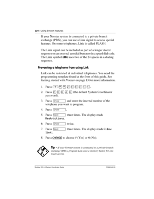 Page 224224 / Using System features
Modular ICS 6.0 System Coordinator Guide P0992640 03
If your Norstar system is connected to a private branch 
exchange (PBX), you can use a Link  signal to access special 
features. On some telephones, Link is called FLASH.
The Link signal can be included as part of a longer stored 
sequence on an external autodial button or in a speed dial code. 
The Link symbol (¤) uses two of the 24 spaces in a dialing 
sequence.
Preventing a telephone from using Link
Link can be restricted...