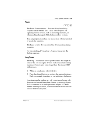 Page 225Using System features / 225
P0992640 03 Modular ICS 6.0 System Coordinator Guide
Pause
²à¡
The Pause feature enters a 1.5-second delay in a dialing 
sequence on an external line. This is often required for 
signaling remote devices, such as answering machines, or 
when reaching through to PBX features or host systems.
You can program more than one pause in an external autodial 
or speed dial sequence.
The Pause symbol (›) uses one of the 24 spaces in a dialing 
sequence.
For pulse dialing, ¥ inserts a...