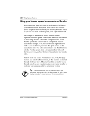 Page 228228 / Using System features
Modular ICS 6.0 System Coordinator Guide P0992640 03
Using your Norstar system from an external location
You can use the lines and some of the features of a Norstar 
system from outside the system. You can do this over the 
public telephone network when you are away from the office, 
or you can call from another system, over a private network. 
An example of how remote access works is a sales 
representative who spends a lot of time out of the office needs 
to make long...