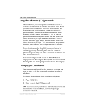 Page 232232 / Using System features
Modular ICS 6.0 System Coordinator Guide P0992640 03
Using Class of Service (COS) passwords
Class of Service passwords permit controlled access to a 
system’s resources both by internal and remote users. When 
you enter a Class of Service password at a telephone, the 
restriction filters associated with your Class of Service 
password apply, rather than the normal restriction filters. 
Similarly, when a remote user enters a Class of Service  
password on an incoming...