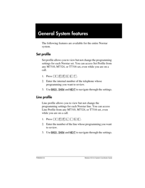 Page 235P0992640 03 Modular ICS 6.0 System Coordinator Guide
General System features
The following features are available for the entire Norstar 
system.
Set profile
Set profile allows you to view but not change the programming 
settings for each Norstar set. You can access Set Profile from 
any M7310, M7324, or T7316 set, even while you are on a 
call.
1. Press ²¥¥êäæ.
2. Enter the internal number of the telephone whose 
programming you want to review.
3. Use BACK
, SHOW and NEXT to navigate through the...