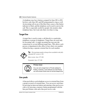Page 238238 / General System features
Modular ICS 6.0 System Coordinator Guide P0992640 03
A telephone may have buttons assigned for lines 001 to 003, 
but have only lines 001 and 002 programmed to ring as well. 
An incoming call on any of the three lines causes a line button 
indicator to flash, and the telephone can be used to answer the 
call. This is especially useful for people who monitor other 
telephone lines, but want only their own lines to ring.
Target line
A target line is used to route a call...