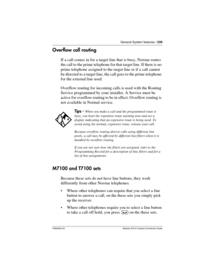 Page 239General System features / 239
P0992640 03 Modular ICS 6.0 System Coordinator Guide
Overflow call routing
If a call comes in for a target line that is busy, Norstar routes 
the call to the prime telephone for that target line. If there is no 
prime telephone assigned to the target line or if a call cannot 
be directed to a target line, the call goes to the prime telephone 
for the external line used. 
Overflow routing for incoming calls is used with the Routing 
Service programmed by your installer. A...