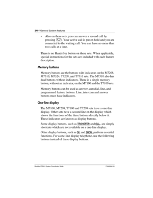 Page 240240 / General System features
Modular ICS 6.0 System Coordinator Guide P0992640 03
Also on these sets, you can answer a second call by 
pressing ³. Your active call is put on hold and you are 
connected to the waiting call. You can have no more than 
two calls at a time.
There is no Handsfree button on these sets. When applicable, 
special instructions for the sets are included with each feature 
description. 
Memory buttons
Memory buttons are the buttons with indicators on the M7208, 
M7310, M7324,...