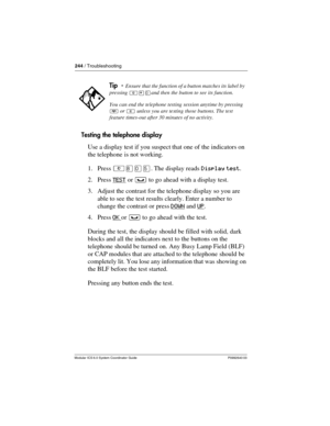 Page 244244 / Troubleshooting
Modular ICS 6.0 System Coordinator Guide P0992640 03
Testing the telephone display
Use a display test if you suspect that one of the indicators on 
the telephone is not working.
1. Press ²¡âÞ. The display reads Display test.
2. Press TEST
 or ³ to go ahead with a display test.
3. Adjust the contrast for the telephone display so you are 
able to see the test results clearly. Enter a number to 
change the contrast or press DOWN
 and UP.
4. Press OK 
or ³ to go ahead with the test....