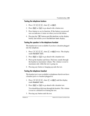 Page 245Troubleshooting / 245
P0992640 03 Modular ICS 6.0 System Coordinator Guide
Testing the telephone buttons
1. Press ²¡âÞ, then £ or NEXT
.
2. Press TEST
 or ³ to go ahead with a button test.
3. Press button to see its function. If the button you pressed 
uses an indicator, it turns on when you test the button.
4. Pressing the ¨ button puts Rls button on the display 
briefly and returns you to the Button test display.
Testing the speaker in the telephone handset
The handset test is not available if you have...