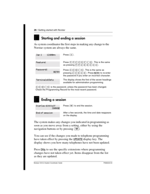 Page 2626 / Getting started with Norstar
Modular ICS 6.0 System Coordinator Guide P0992640 03
Starting and ending a session
As system coordinator the first steps in making any change to the 
Norstar system are always the same. 
Ending a session
The system makes any changes you indicated in programming as 
soon as you move away from a setting, either by using the 
navigation buttons or by pressing ¨.
You can see if the changes you made to telephone programming 
have taken effect by pressing the UPDATE
 display...