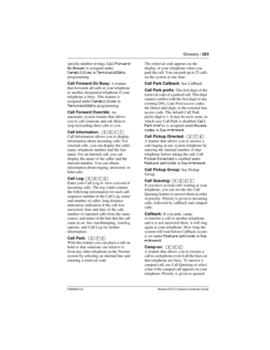 Page 253Glossary / 253
P0992640 03 Modular ICS 6.0 System Coordinator Guide
specific number of rings. Call Forward 
No Answer
 is assigned under Capabilities in Terminals&Sets 
programming.
Call Forward On Busy: A feature 
that forwards all calls at your telephone 
to another designated telephone if your 
telephone is busy. This feature is 
assigned under 
Capabilities in 
Terminals&Sets programming.
Call Forward Override: An 
automatic system feature that allows 
you to call someone and ask them to 
stop...