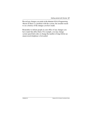 Page 27Getting started with Norstar / 27
P0992640 03 Modular ICS 6.0 System Coordinator Guide
Record any changes you make in the Modular ICS 6.0 Programming 
Record
. If there is a problem with the system, the installer needs 
to see a history of the changes you have made. 
Remember to inform people in your office of any changes you 
have made that affect them. For example, you may change 
system speed dial codes or change the number of rings before an 
unanswered telephone is forwarded. 