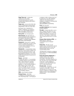 Page 261Glossary / 261
P0992640 03 Modular ICS 6.0 System Coordinator Guide
Page Time out: A setting that 
controls how long a Page 
Announcement can last. It can be 
assigned under 
Feature settings in 
Sys prgrmmng.
Page zone: An area in the office that 
receives internal page announcements 
independently of the rest of the office.
Each page zone is identified by a 
number. Telephones are assigned to 
page zones under 
Capabilities in 
Terminals&Sets programming.
Park prefix: See Call park prefix.
Park...