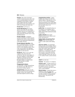 Page 262262 / Glossary
Modular ICS 6.0 System Coordinator Guide P0992640 03
Privacy: This feature determines 
whether a Norstar user may select a line 
in use at another telephone and join an 
established call. 
Privacy is enabled 
under 
Trunk/Line data in Lines 
programming, but can be turned on and 
off by users during individual calls.
Private line: See Private to.
Private Monitoring This feature 
allows a user with a two-line display 
telephone that has been designated as a 
supervisor telephone, to monitor...