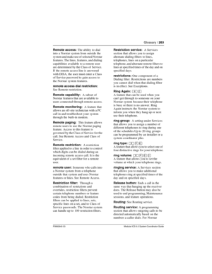 Page 263Glossary / 263
P0992640 03 Modular ICS 6.0 System Coordinator Guide
Remote access: The ability to dial 
into a Norstar system from outside the 
system and make use of selected Norstar 
features. The lines,  features, and dialing 
capabilities available to a remote user 
are determined by the Class of Service. 
If the remote access line is answered 
with DISA, the user must enter a Class 
of Service password to gain access to 
the Norstar system features.
remote access dial restriction:  
See Remote...