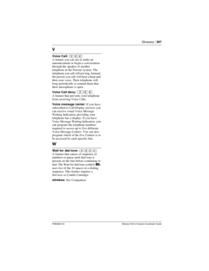 Page 267Glossary / 267
P0992640 03 Modular ICS 6.0 System Coordinator Guide
V
Voice Call: ²ßß
A feature you can use to make an 
announcement or begin a conversation 
through the speaker of another 
telephone in the Norstar system. The 
telephone you call will not ring. Instead, 
the person you call  will hear a beep and 
then your voice. Their telephone will 
beep periodically to remind them that 
their microphone is open.
Voice Call deny: 
²¡¡
A feature that prevents your telephone 
from receiving Voice Calls....