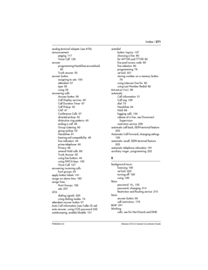 Page 271Index / 271
P0992640 03 Modular ICS 6.0 System Coordinator Guide
analog terminal adapter (see ATA)
announcement
paging
 117
Voice Call
 126
answer
programming Handsfree answerback
 
65
Trunk answer
 55
answer button
assigning to sets
 150
attendant
 57
type 56
using
 56
answering calls
Answer button
 56
Call Display services
 49
Call Duration Timer
 67
Call Pickup
 52
CAP 47
Conference Calls
 57
directed pickup
 52
distinctive ring patterns 45
ending a call
 48
Group Listening
 60
group pickup 53...