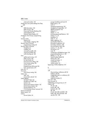 Page 272272 / Index
Modular ICS 6.0 System Coordinator Guide P0992640 03
name and number 197
break point,  host system dialing,  Run/Stop
 226
BRI
ISDN description
 195
ISDN services 199
Name and Number Blocking
 202
network features
 201
Network Name Display 201
broadcast, Hunt Groups, programming
 
167
business name
features
 201
name display, outgoing
 196
Business Series Terminal
programming overlay
 20
Business Series Terminals
Handsfree
 61
installing 187
viewing line profile
 235
viewing set profile
 235...