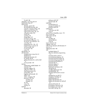 Page 273Index / 273
P0992640 03 Modular ICS 6.0 System Coordinator Guide
Tie calls 198
call display, answering calls
 49
Call Duration Timer 67
Call Forward
All Calls, set lock
 222
All Calls,ISDN terminals 200
automatic, changing settings
 106
Call Forward No Answer
 37
Call Forward on Busy 38, 107
calling the number
 203
cancel
 203
canceling 105
change delay
 107
Forward no answer
 106
line redirection differences 114
No Answer, line redirection
 107
overriding
 106
programming
 36, 106, 107
programming, no...