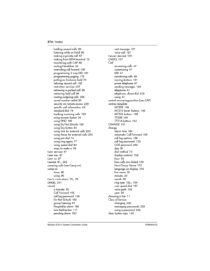 Page 274274 / Index
Modular ICS 6.0 System Coordinator Guide P0992640 03
holding several calls 89
listening while on Hold
 90
making a private call 67
making from ISDN terminal
 73
monitoring with CAP
 48
muting Handsfree 62
overriding call foward
 106
programming 2-way DID
 197
programming paging 118
putting on Exclusive hold
 76
refusing second call
 192
restriction services 207
retrieving a parked call
 98
retrieving held call
 89
routing outgoing calls 208
saved number redial
 85
security on remote access...