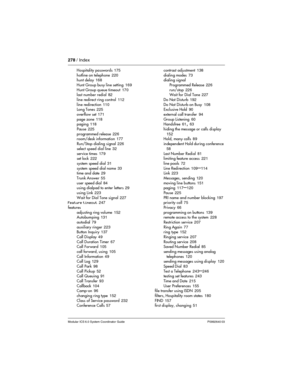 Page 278278 / Index
Modular ICS 6.0 System Coordinator Guide P0992640 03
Hospitality passwords 175
hotline on telephone
 220
hunt delay 168
Hunt Group busy line setting
 169
Hunt Group queue timeout
 170
last number redial 82
line redirect ring control
 112
line redirection
 110
Long Tones 225
overflow set
 171
page zone
 118
paging 118
Pause
 225
programmed release
 226
room/desk information 177
Run/Stop dialing signal
 226
select speed dial line
 32
service times
 179
set lock 222
system speed dial
 31
system...