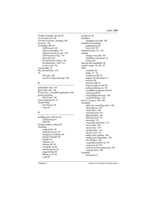 Page 279Index / 279
P0992640 03 Modular ICS 6.0 System Coordinator Guide
Foreign Exchange, see also FX
Forward denied
 109
Forward no answer, changing 106
Forward>
 109
forwarding calls
 36
Call Forward 105
Call Forward delay
 107
Call Forward No Answer
 106
Call Forward on Busy 107
direct dial
 218
Do Not Disturb on Busy
 108
Line Redirection 109–114
to voice mail
 109
Foward delay
 37
full, call restrictions 179
FX
CbC type
 198
see also Foreign Exchange
 198
G
green button caps
 142
grey button caps 142
Group...