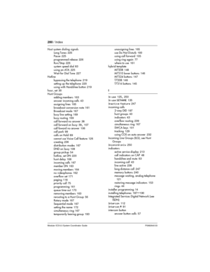 Page 280280 / Index
Modular ICS 6.0 System Coordinator Guide P0992640 03
Host system dialing signals
Long Tones
 225
Pause 225
programmed release
 226
Run/Stop
 226
system speed dial 83
using an ATA
 225
Wait for Dial Tone
 227
Hotline
bypassing the telephone
 219
setting up the telephone
 220
using with Handsfree button 219
hour, set
 30
Hunt Groups
adding members
 163
answer incoming calls
 43
assigning lines
 165
broadcast conversion note
 161
Broadcast mode 167
busy line setting
 169
busy routing
 169
call...