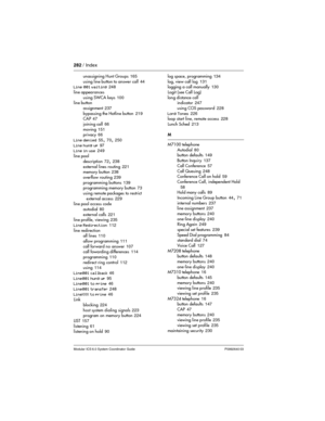 Page 282282 / Index
Modular ICS 6.0 System Coordinator Guide P0992640 03
unassigning Hunt Groups 165
using line button to answer call
 44
Line 001 waiting 248
line appearances
using SWCA keys
 100
line button
assignment
 237
bypassing the Hotline button
 219
CAP 47
joining call
 66
moving
 151
privacy 66
Line denied
 55, 70, 250
Line hung up
 97
Line in use 249
line pool
description
 72, 238
external lines routing
 221
memory button 238
overflow routing
 239
programming buttons
 139
programming memory button 73...