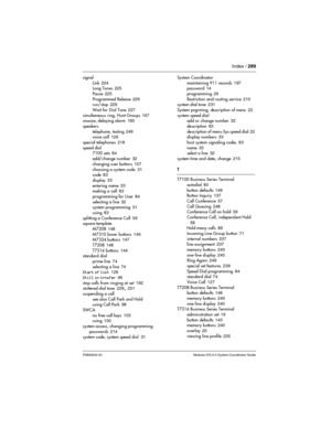 Page 289Index / 289
P0992640 03 Modular ICS 6.0 System Coordinator Guide
signal
Link
 224
Long Tones 225
Pause
 225
Programmed Release
 226
run/stop 226
Wait for Dial Tone
 227
simultaneous ring, Hunt Groups
 167
snooze, delaying alarm 185
speakers
telephone, testing
 246
voice call 126
special telephones
 218
speed dial
7100 sets
 84
add/change number
 32
changing user buttons
 157
choosing a system code
 31
code 83
display
 33
entering name
 33
making a call 83
programming for User
 84
selecting a line
 32...