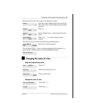 Page 35Frequently used programming operations / 35
P0992640 03 Modular ICS 6.0 System Coordinator Guide
Changing the name of a line
Begin the programming session 
Change the name of a line
Decide what name you want to give to the telephone number.
Press the numeric dialpad button that has the first 
letter of the name until the display shows the letter 
you want.
Press -->.
Use the dial pad and --> until you have the entire 
name.
Press  ‘ to use the name you have 
entered.
The name can be up to seven...