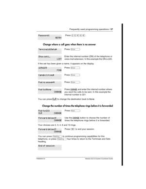 Page 37Frequently used programming operations / 37
P0992640 03 Modular ICS 6.0 System Coordinator Guide
 Change where a call goes when there is no answer
Change the number of times the telephone rings before it is forwarded
Press ÛÜßÝß.
Press ≠.
Enter the internal number (DN) of the telephone or 
voice mail extension. In this example the DN is 225.
If the set has been given a name, it appears on the display.
Press ≠.
Press ≠.
Press ≠.
Press CHANGE and enter the internal number where 
you want the calls to be...