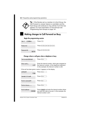 Page 3838 / Frequently used programming operations
Modular ICS 6.0 System Coordinator Guide P0992640 03
Making changes to Call Forward on Busy
 Begin the programming session 
Change where a call goes when a telephone is busy
Tip - If the Norstar set is a member of a Hunt Group, the 
Call Forward no answer feature is overridden and the 
Hunt Group call continues to ring until the hunt time has 
expired. For more information on Hunt Groups see 
Programming Hunt Groups on page 161.
Press ².
Press ¥¥ÛßßÜÝÝ.
Press...