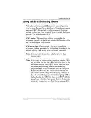 Page 45Answering calls / 45
P0992640 03 Modular ICS 6.0 System Coordinator Guide
Sorting calls by distinctive ring patterns
When lines, telephones and Hunt groups are configured on 
your system, they can be assigned one of four distinctive ring 
patterns (DRP). The default for all telephones is 1 and the 
default for lines and Hunt groups is None, which is the lowest 
priority. The highest priority is 4.
Call ringing: When multiple calls are presented to the 
telephone, the call with the highest priority DRP...