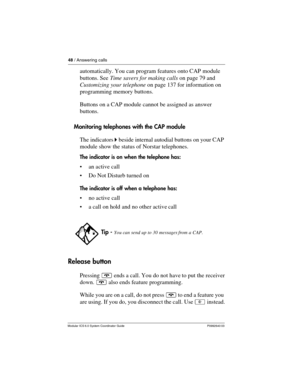 Page 4848 / Answering calls
Modular ICS 6.0 System Coordinator Guide P0992640 03
automatically. You can program features onto CAP module 
buttons. See Time savers for making calls on page 79 and 
Customizing your telephone on page 137 for information on 
programming memory buttons. 
Buttons on a CAP module cannot be assigned as answer 
buttons.
Monitoring telephones with the CAP module
The indicators ˆ beside internal autodial buttons on your CAP 
module show the status of Norstar telephones.
The indicator is...