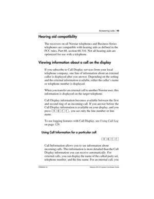 Page 49Answering calls / 49
P0992640 03 Modular ICS 6.0 System Coordinator Guide
Hearing aid compatibility
The receivers on all Norstar telephones and Business Series 
telephones are compatible with hearing aids as defined in the 
FCC rules, Part 68, section 68.316. Not all hearing aids are 
optimized for use with a telephone.
Viewing information about a call on the display
If you subscribe to Call Display services from your local 
telephone company, one line of information about an external 
caller is...