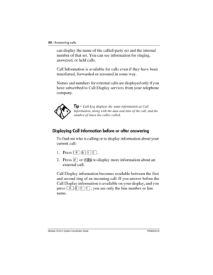 Page 5050 / Answering calls
Modular ICS 6.0 System Coordinator Guide P0992640 03
can display the name of the called-party set and the internal 
number of that set. You can see information for ringing, 
answered, or held calls.
Call Information is available for calls even if they have been 
transferred, forwarded or rerouted in some way.
Names and numbers for external calls are displayed only if you 
have subscribed to Call Display services from your telephone 
company.
Displaying Call Information before or...