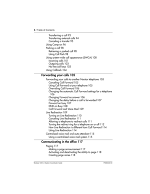 Page 66 / Table of Contents
Modular ICS 6.0 System Coordinator Guide P0992640 03
Tr a n s f e r r i n g  a  c a l l  9 3
Transferring external calls 94
Canceling a transfer 95
Using Camp-on 96
Parking a call 98
Retrieving a parked call 98
Using Call Park 98
Using system-wide call appearance (SWCA) 100
Incoming calls 101
Outgoing calls 103
No free call keys 103
Using Callback 104
Forwarding your calls 105
Forwarding your calls to another Norstar telephone 105
Canceling Call For ward 105
Using Call Forward at...