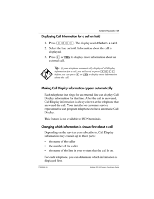 Page 51Answering calls / 51
P0992640 03 Modular ICS 6.0 System Coordinator Guide
Displaying Call Information for a call on hold
1. Press ²¡ÚÚ. The display reads ˆSelect a call.
2. Select the line on hold. Information about the call is 
displayed.
3. Press £ or VIEW
 to display more information about an 
external call.
Making Call Display information appear automatically
Each telephone that rings for an external line can display Call 
Display information for that line. After the call is answered, 
Call Display...