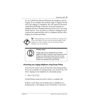 Page 53Answering calls / 53
P0992640 03 Modular ICS 6.0 System Coordinator Guide
To use Call Pickup (Directed Pickup), the telephone must be 
ringing. If, for example, the auxiliary ringer is ringing, but the 
call is not ringing at a telephone, the call cannot be answered 
using Directed Pickup. It must be answered normally at a 
telephone that has a flashing indicator for the call, or by using 
Trunk Answer. You can answer a call that is ringing because 
someone has transferred the call to a telephone and the...